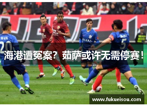 海港遭冤案？茹萨或许无需停赛！